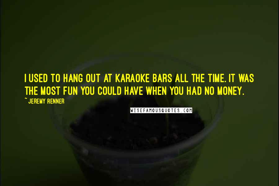 Jeremy Renner Quotes: I used to hang out at karaoke bars all the time. It was the most fun you could have when you had no money.