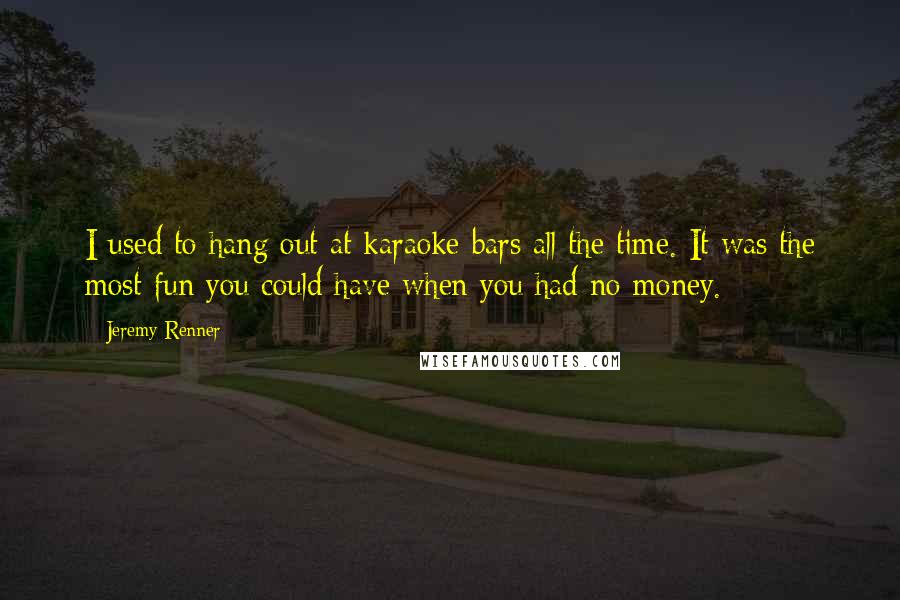 Jeremy Renner Quotes: I used to hang out at karaoke bars all the time. It was the most fun you could have when you had no money.