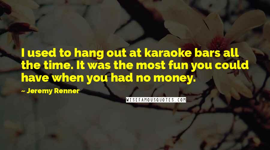 Jeremy Renner Quotes: I used to hang out at karaoke bars all the time. It was the most fun you could have when you had no money.