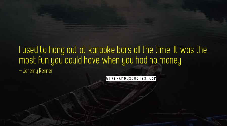 Jeremy Renner Quotes: I used to hang out at karaoke bars all the time. It was the most fun you could have when you had no money.