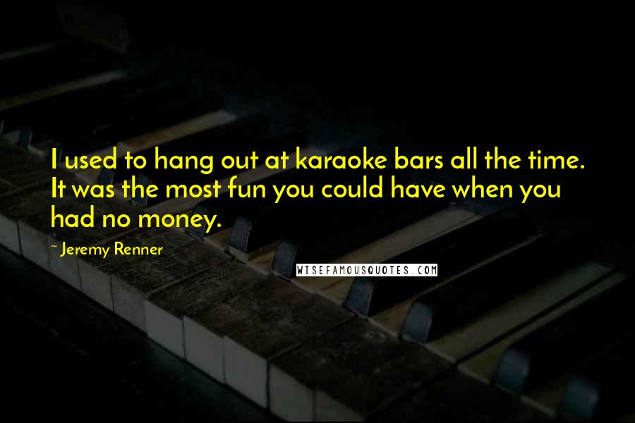 Jeremy Renner Quotes: I used to hang out at karaoke bars all the time. It was the most fun you could have when you had no money.