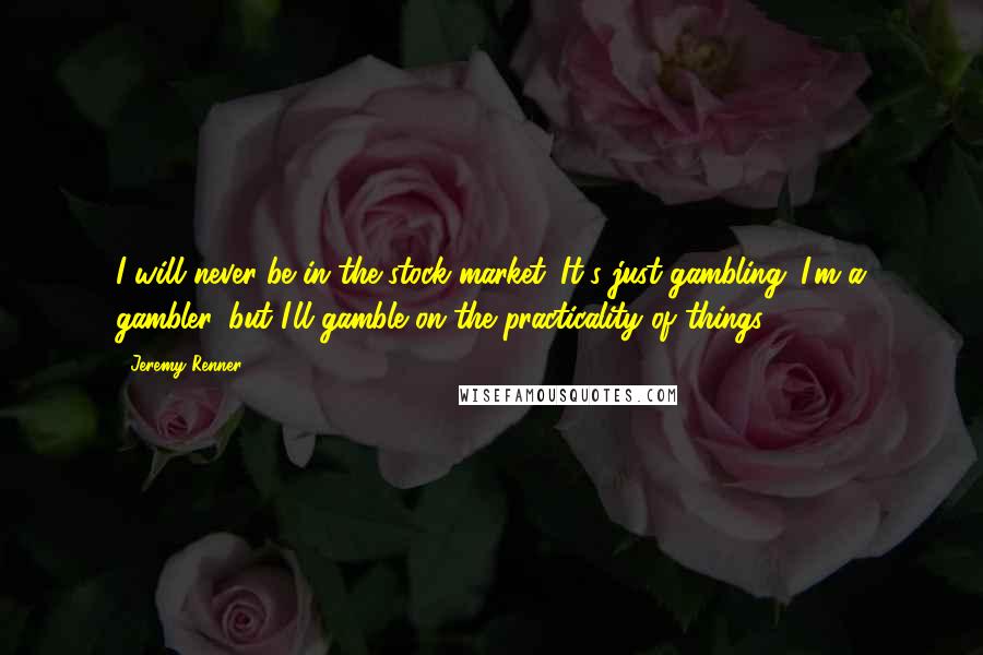 Jeremy Renner Quotes: I will never be in the stock market. It's just gambling. I'm a gambler, but I'll gamble on the practicality of things.