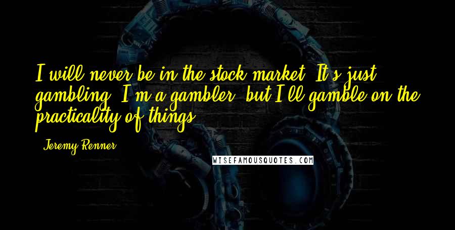 Jeremy Renner Quotes: I will never be in the stock market. It's just gambling. I'm a gambler, but I'll gamble on the practicality of things.