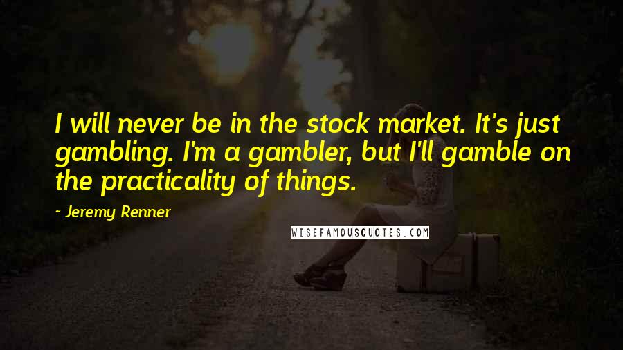 Jeremy Renner Quotes: I will never be in the stock market. It's just gambling. I'm a gambler, but I'll gamble on the practicality of things.