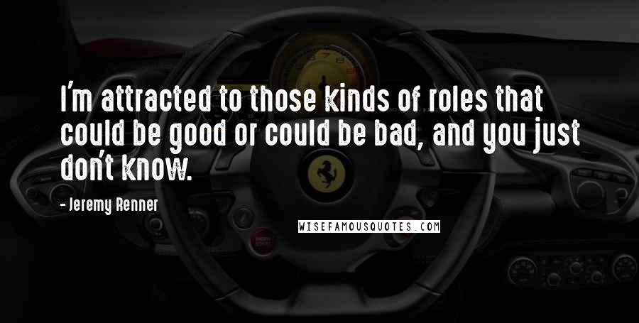 Jeremy Renner Quotes: I'm attracted to those kinds of roles that could be good or could be bad, and you just don't know.