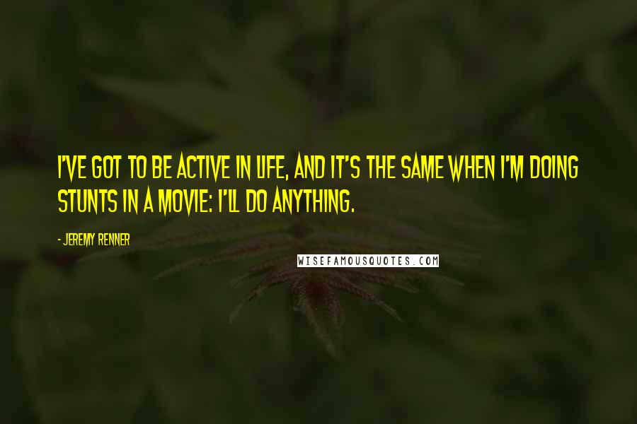 Jeremy Renner Quotes: I've got to be active in life, and it's the same when I'm doing stunts in a movie: I'll do anything.