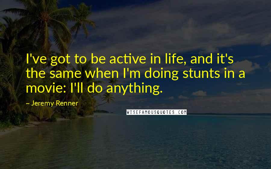Jeremy Renner Quotes: I've got to be active in life, and it's the same when I'm doing stunts in a movie: I'll do anything.