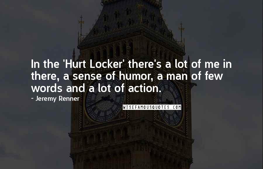 Jeremy Renner Quotes: In the 'Hurt Locker' there's a lot of me in there, a sense of humor, a man of few words and a lot of action.