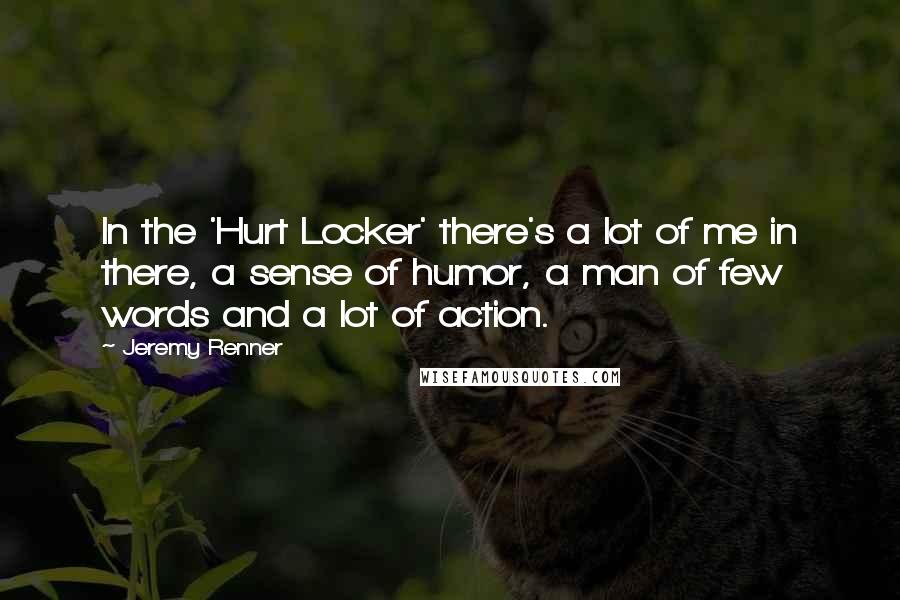 Jeremy Renner Quotes: In the 'Hurt Locker' there's a lot of me in there, a sense of humor, a man of few words and a lot of action.