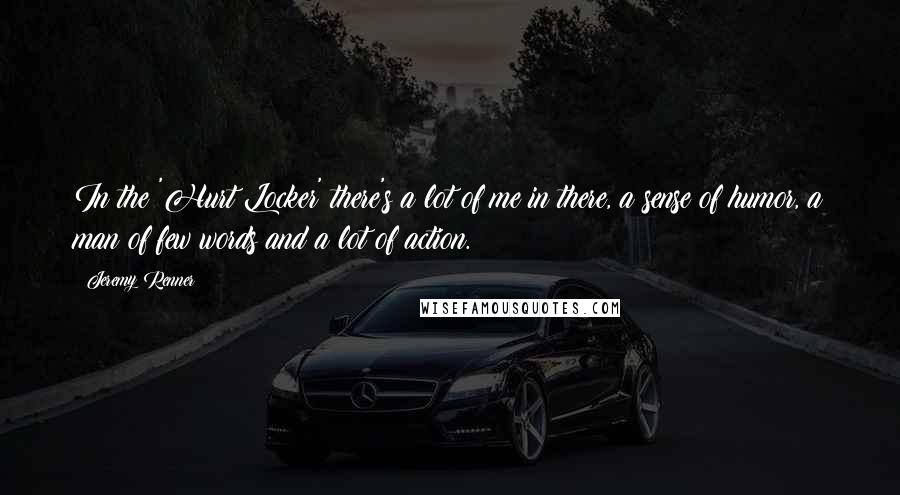 Jeremy Renner Quotes: In the 'Hurt Locker' there's a lot of me in there, a sense of humor, a man of few words and a lot of action.