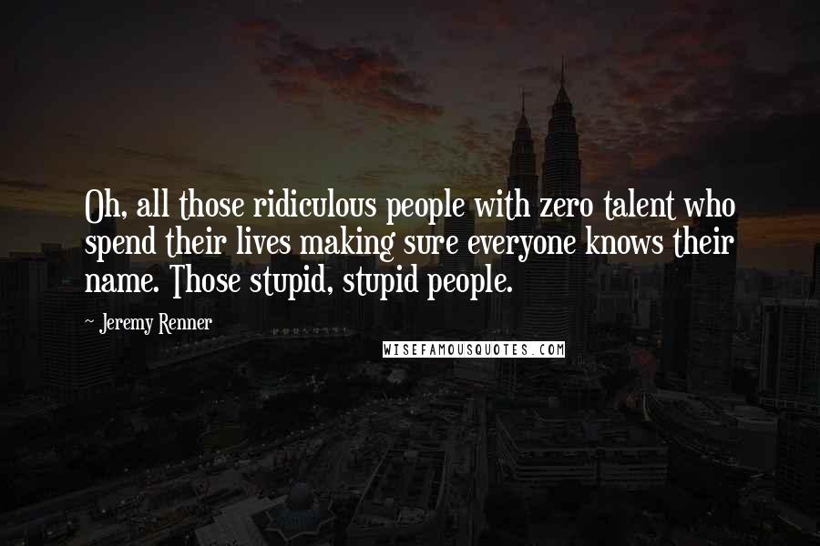 Jeremy Renner Quotes: Oh, all those ridiculous people with zero talent who spend their lives making sure everyone knows their name. Those stupid, stupid people.