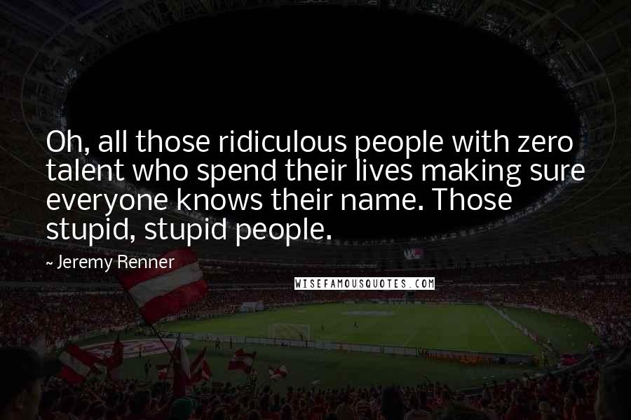 Jeremy Renner Quotes: Oh, all those ridiculous people with zero talent who spend their lives making sure everyone knows their name. Those stupid, stupid people.