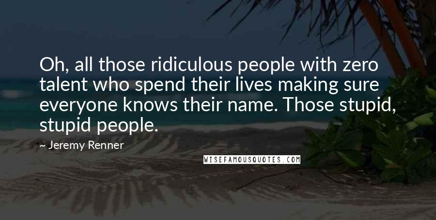 Jeremy Renner Quotes: Oh, all those ridiculous people with zero talent who spend their lives making sure everyone knows their name. Those stupid, stupid people.