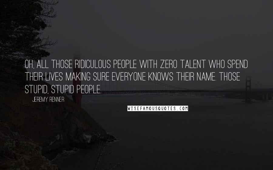 Jeremy Renner Quotes: Oh, all those ridiculous people with zero talent who spend their lives making sure everyone knows their name. Those stupid, stupid people.