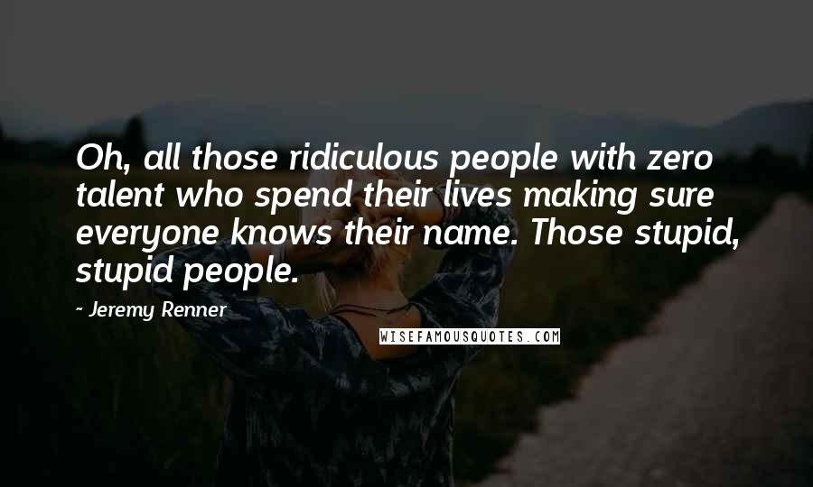Jeremy Renner Quotes: Oh, all those ridiculous people with zero talent who spend their lives making sure everyone knows their name. Those stupid, stupid people.