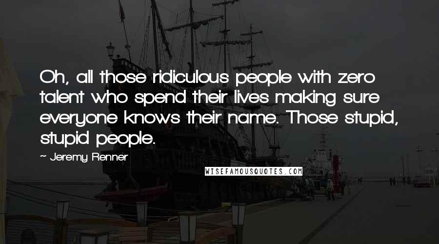 Jeremy Renner Quotes: Oh, all those ridiculous people with zero talent who spend their lives making sure everyone knows their name. Those stupid, stupid people.
