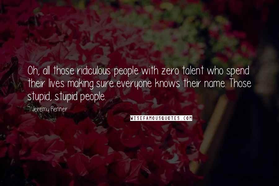 Jeremy Renner Quotes: Oh, all those ridiculous people with zero talent who spend their lives making sure everyone knows their name. Those stupid, stupid people.