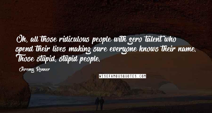 Jeremy Renner Quotes: Oh, all those ridiculous people with zero talent who spend their lives making sure everyone knows their name. Those stupid, stupid people.