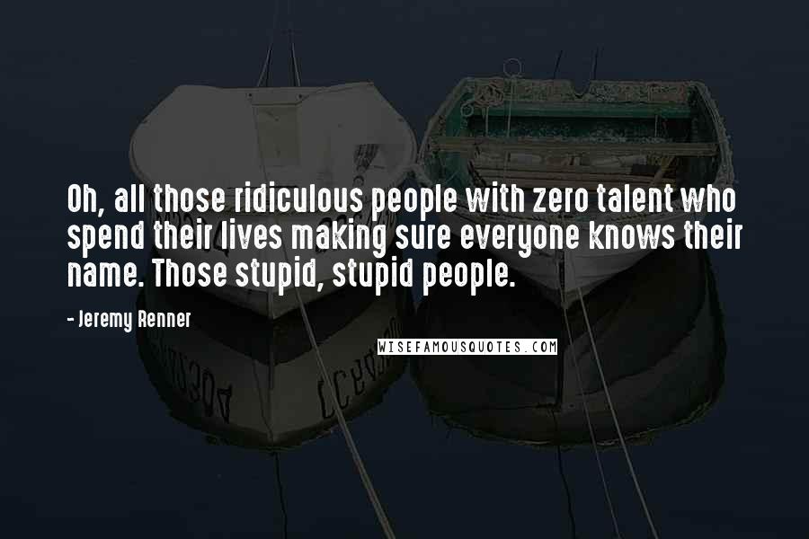 Jeremy Renner Quotes: Oh, all those ridiculous people with zero talent who spend their lives making sure everyone knows their name. Those stupid, stupid people.