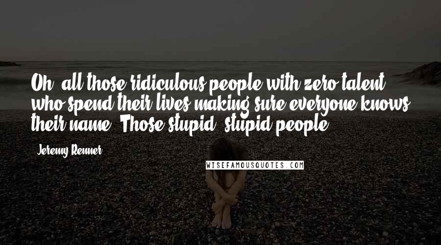 Jeremy Renner Quotes: Oh, all those ridiculous people with zero talent who spend their lives making sure everyone knows their name. Those stupid, stupid people.