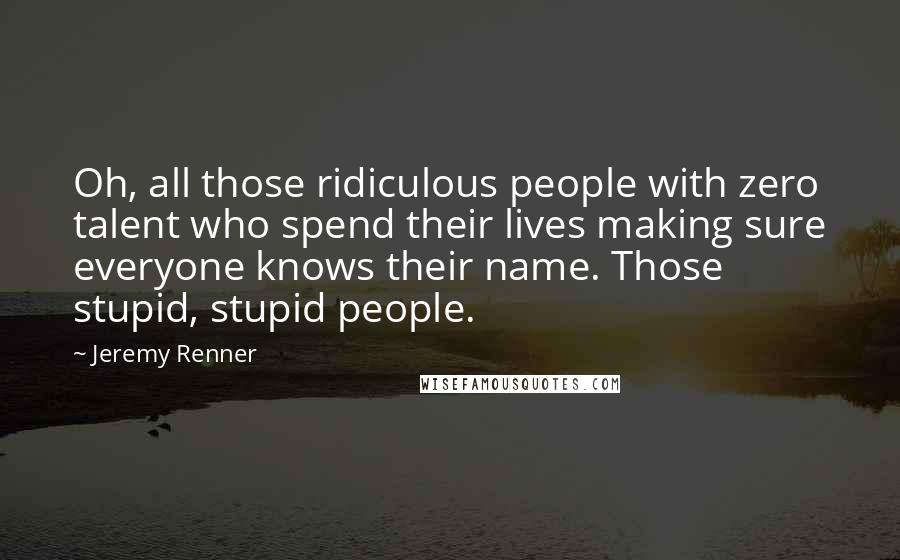 Jeremy Renner Quotes: Oh, all those ridiculous people with zero talent who spend their lives making sure everyone knows their name. Those stupid, stupid people.