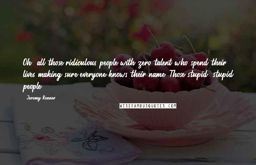Jeremy Renner Quotes: Oh, all those ridiculous people with zero talent who spend their lives making sure everyone knows their name. Those stupid, stupid people.