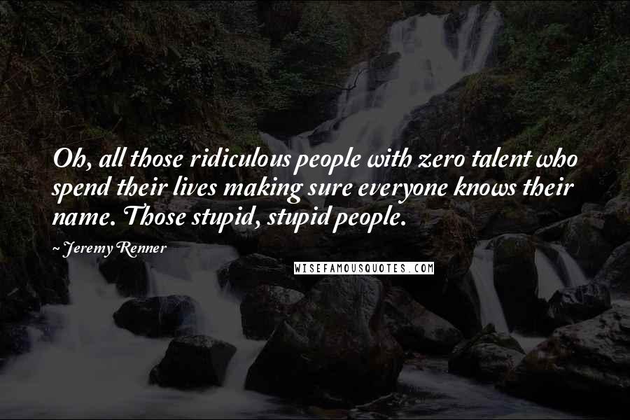 Jeremy Renner Quotes: Oh, all those ridiculous people with zero talent who spend their lives making sure everyone knows their name. Those stupid, stupid people.