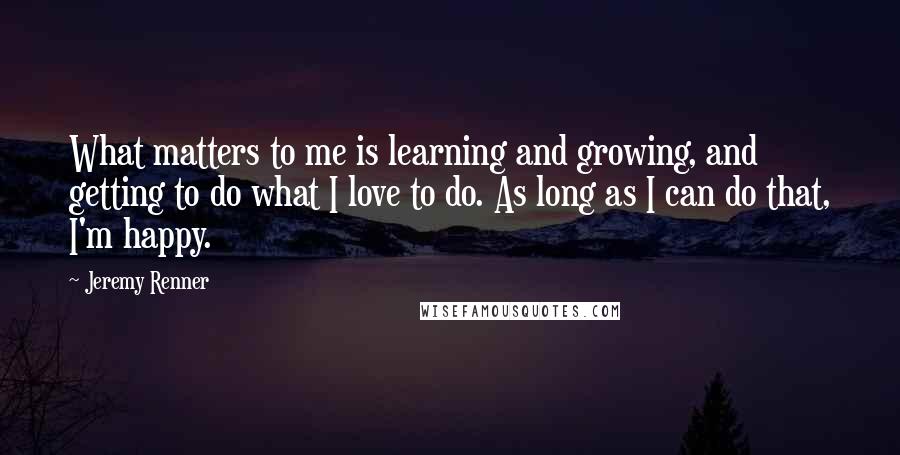 Jeremy Renner Quotes: What matters to me is learning and growing, and getting to do what I love to do. As long as I can do that, I'm happy.