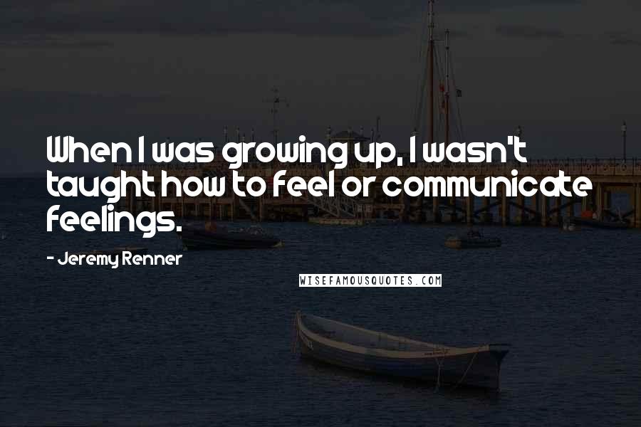 Jeremy Renner Quotes: When I was growing up, I wasn't taught how to feel or communicate feelings.