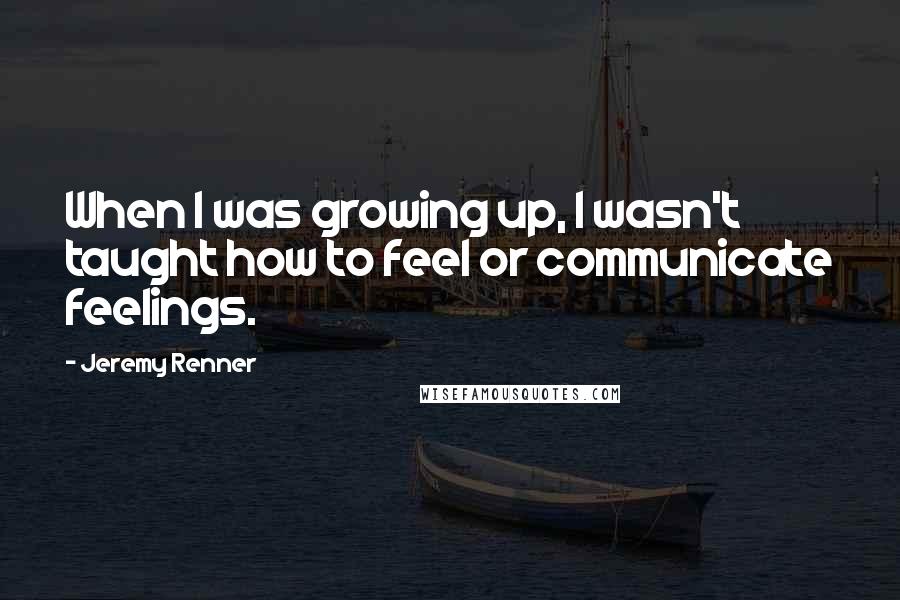 Jeremy Renner Quotes: When I was growing up, I wasn't taught how to feel or communicate feelings.