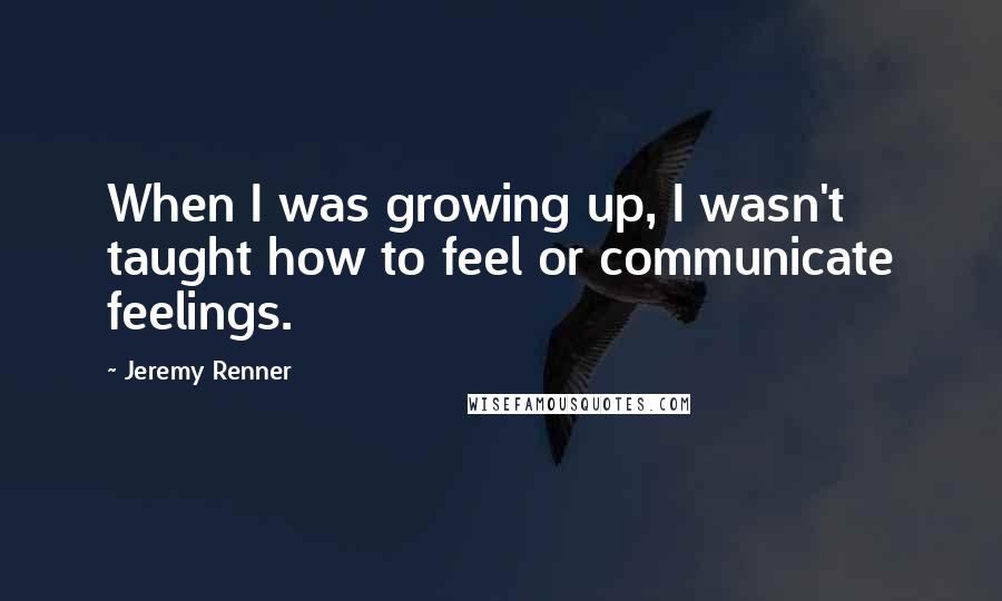 Jeremy Renner Quotes: When I was growing up, I wasn't taught how to feel or communicate feelings.