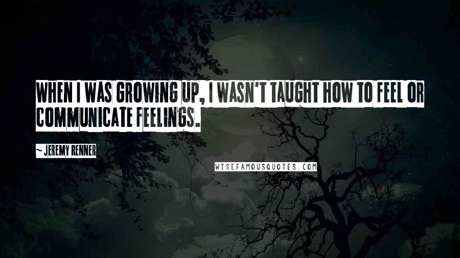 Jeremy Renner Quotes: When I was growing up, I wasn't taught how to feel or communicate feelings.