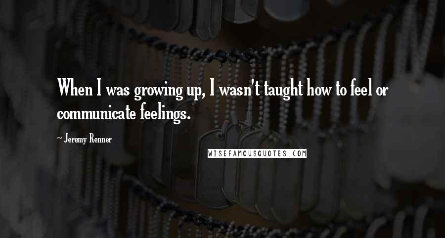 Jeremy Renner Quotes: When I was growing up, I wasn't taught how to feel or communicate feelings.