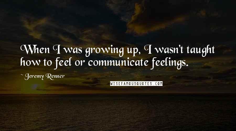 Jeremy Renner Quotes: When I was growing up, I wasn't taught how to feel or communicate feelings.