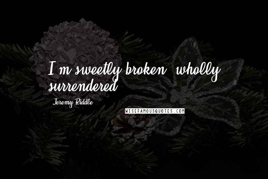 Jeremy Riddle Quotes: I'm sweetly broken, wholly surrendered.