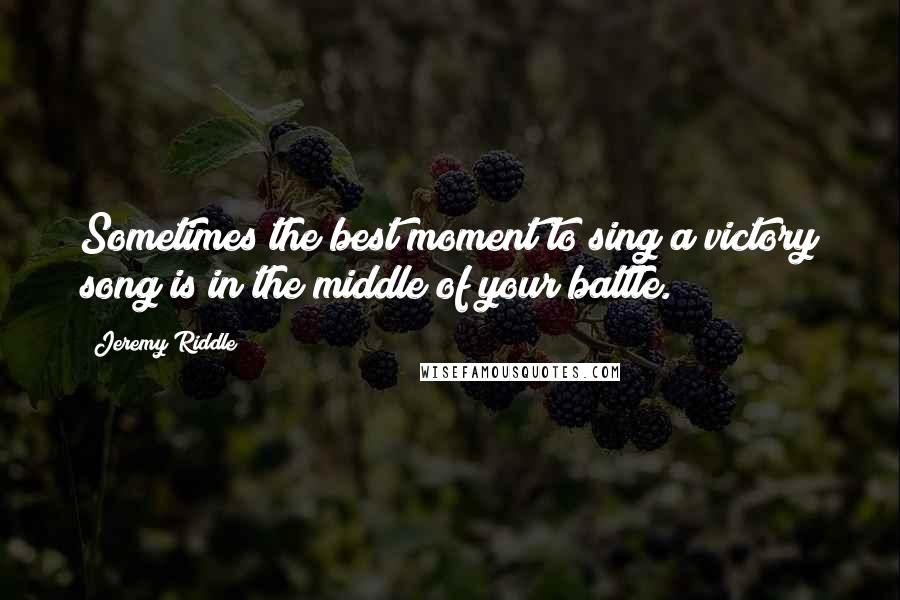 Jeremy Riddle Quotes: Sometimes the best moment to sing a victory song is in the middle of your battle.