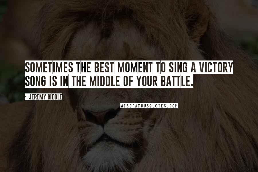 Jeremy Riddle Quotes: Sometimes the best moment to sing a victory song is in the middle of your battle.