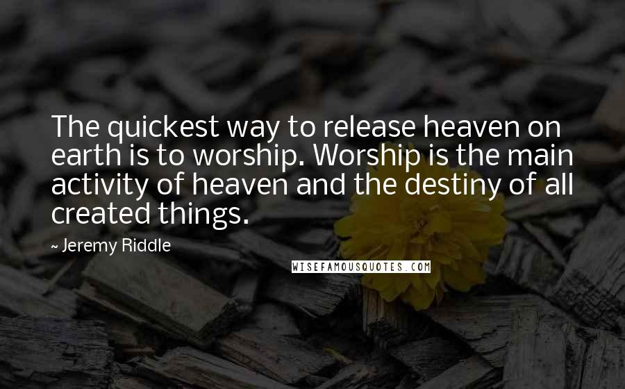 Jeremy Riddle Quotes: The quickest way to release heaven on earth is to worship. Worship is the main activity of heaven and the destiny of all created things.