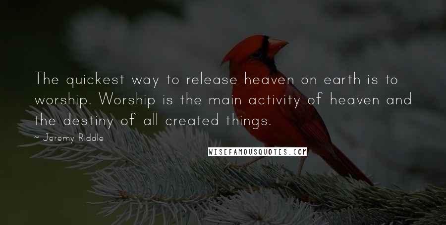 Jeremy Riddle Quotes: The quickest way to release heaven on earth is to worship. Worship is the main activity of heaven and the destiny of all created things.