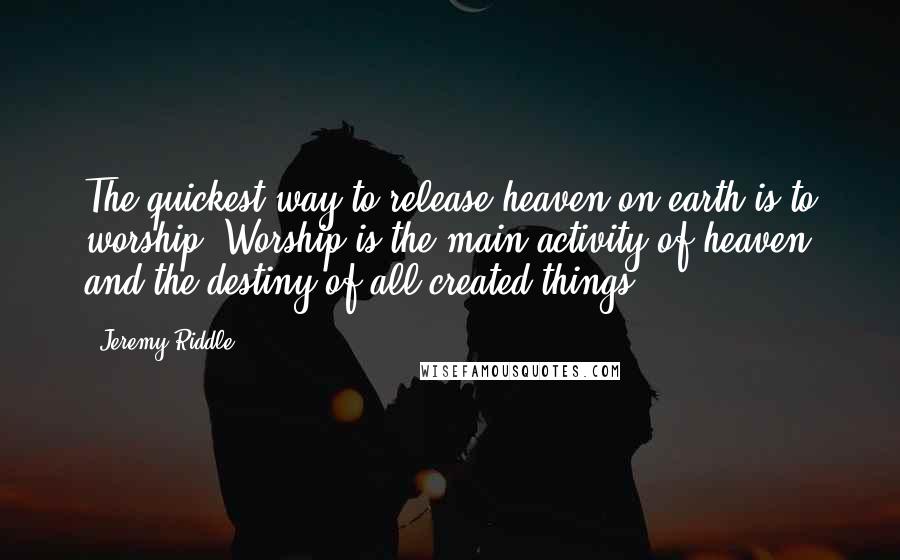 Jeremy Riddle Quotes: The quickest way to release heaven on earth is to worship. Worship is the main activity of heaven and the destiny of all created things.