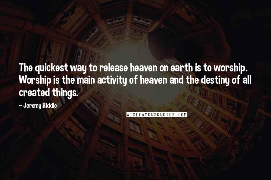 Jeremy Riddle Quotes: The quickest way to release heaven on earth is to worship. Worship is the main activity of heaven and the destiny of all created things.