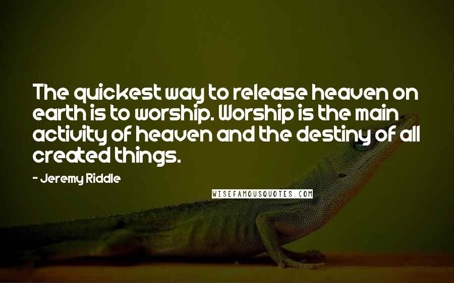 Jeremy Riddle Quotes: The quickest way to release heaven on earth is to worship. Worship is the main activity of heaven and the destiny of all created things.