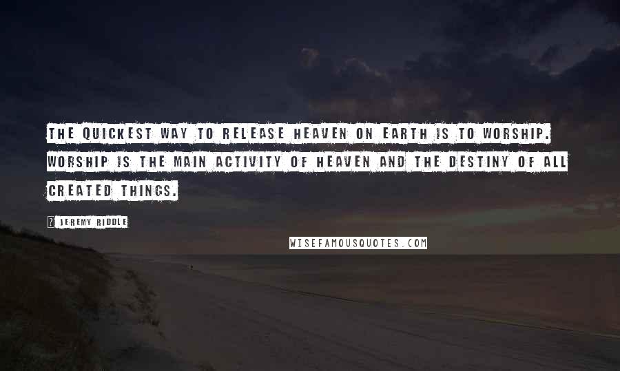 Jeremy Riddle Quotes: The quickest way to release heaven on earth is to worship. Worship is the main activity of heaven and the destiny of all created things.