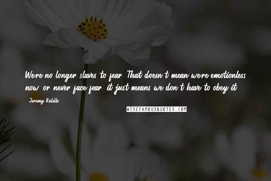 Jeremy Riddle Quotes: We're no longer slaves to fear. That doesn't mean we're emotionless now, or never face fear, it just means we don't have to obey it.