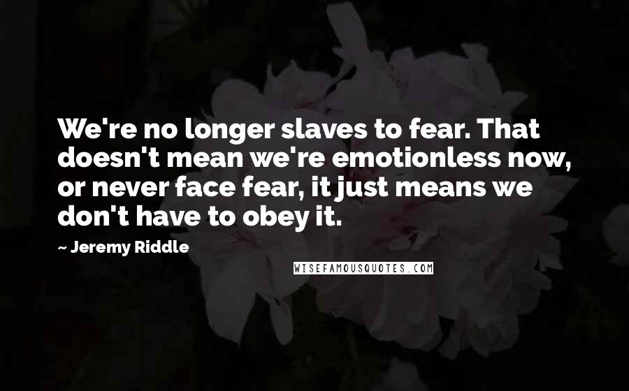 Jeremy Riddle Quotes: We're no longer slaves to fear. That doesn't mean we're emotionless now, or never face fear, it just means we don't have to obey it.