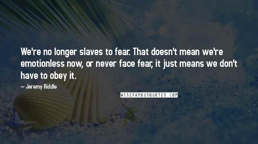 Jeremy Riddle Quotes: We're no longer slaves to fear. That doesn't mean we're emotionless now, or never face fear, it just means we don't have to obey it.