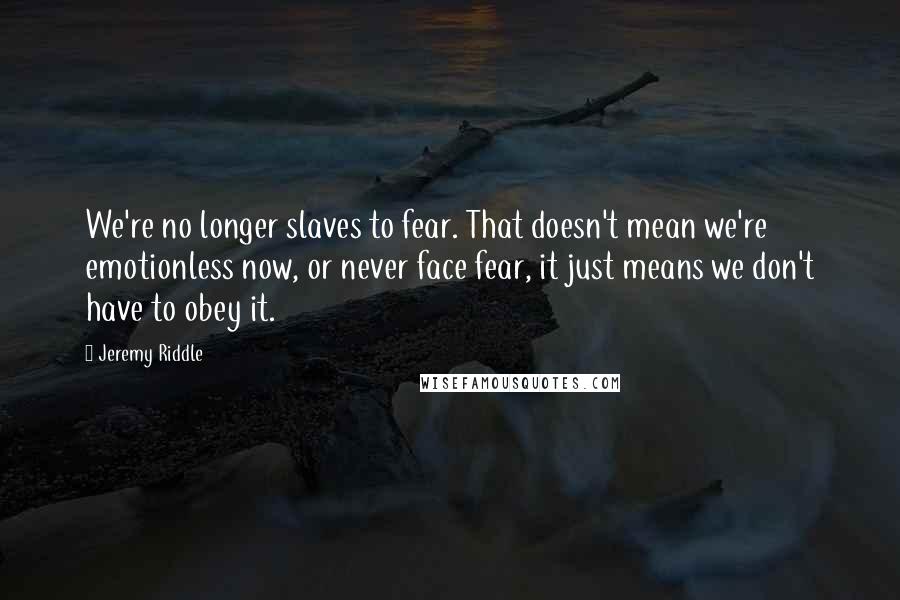 Jeremy Riddle Quotes: We're no longer slaves to fear. That doesn't mean we're emotionless now, or never face fear, it just means we don't have to obey it.