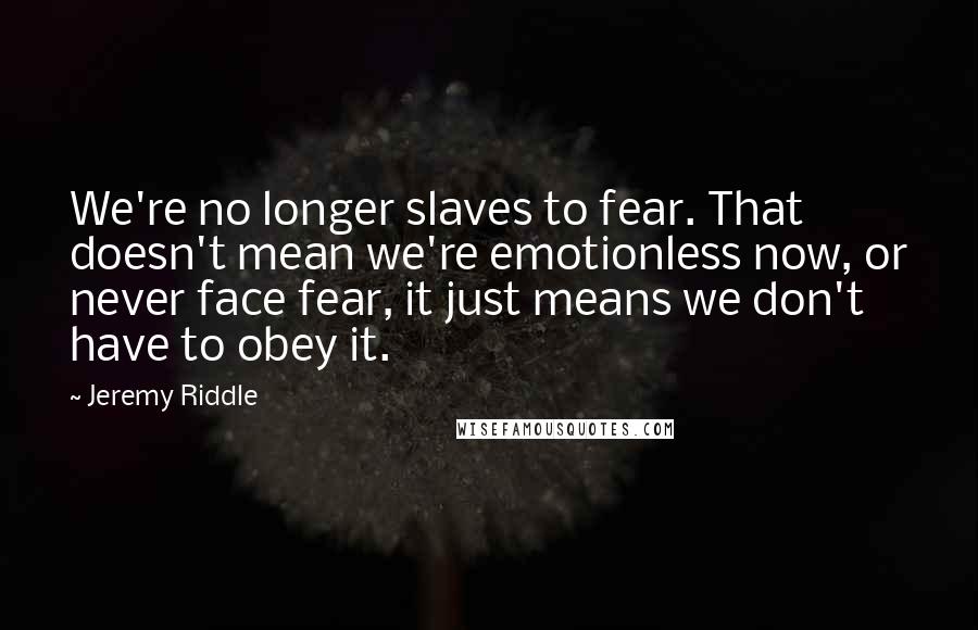 Jeremy Riddle Quotes: We're no longer slaves to fear. That doesn't mean we're emotionless now, or never face fear, it just means we don't have to obey it.