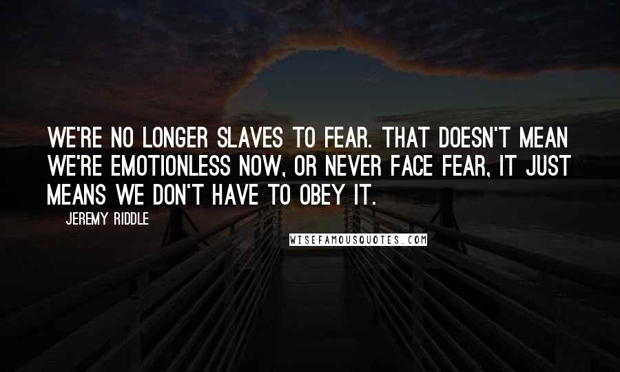 Jeremy Riddle Quotes: We're no longer slaves to fear. That doesn't mean we're emotionless now, or never face fear, it just means we don't have to obey it.