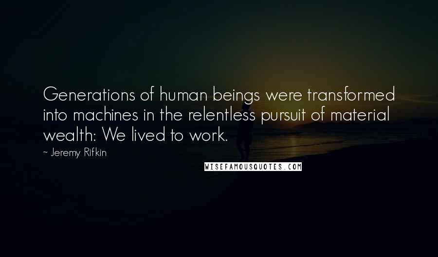 Jeremy Rifkin Quotes: Generations of human beings were transformed into machines in the relentless pursuit of material wealth: We lived to work.